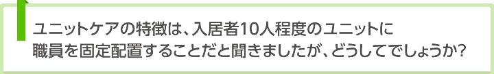 ユニットケアの特徴は、入居者10人程度のユニットに職員を固定配置することだと聞きましたが、どうしてでしょうか？